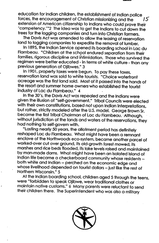 educalion for Indian children, the establishment of Indian police forces, the encouragement of Chiistian missionizing and the. extension of American cilizenship 1o Indians who could prove their ‘compelency.”2 The idea was 10 get he Indians fo cut down the. trees for the logging companies and fum into Christian formers. The Davis Acl was amended 1o allow the leasing of reservation fand to logging comparies fo expecite the removal of lumber. In 1895, 1he Indian Service openedifs boarding school in Lac du Flombeau. “Children ot the school endured separation from heir fomilies, rigorous discipline and ifimidation. Those who survived the regimen were belfer educated - in ferms of white cullure - than any previous generafion of Ojibwes.” 3 In 1901, property faxes were begun. To pay these foxes, reservation lond wos sold fo whie fourists. "Choice waterfront acreage was the first land sold. Most of if passed info the hands of the resort and summer home owners’who established the fourist industry of Lac du Flambeau.” 4 In the 30’s, the Davis Act was repealed and fhe Indians were given theillusion of “self-govemment." Tribal Councils were elected with their own constifutions, based not upon Indian inferpretations, but rather, sticlly modeled affer the U, model. George Brown Sr, became fhe firstTribal Chairman of Lac du Flambeav.-Although, ‘wilhout jurisdiction of the londs and walers of the reservations, they had nolhing 10 self-govem with. “Lasling nearly 50 years, the allolment period has definitely reshaped Lac du Flombeau. What might have been a remnant enclave of the Norfhwoods eco-system. became another parcel of ‘worked-over cul over ground, ifs old-growlh forest mowed, s marshes and rice beds llooded. ifs loke levels raised and maintained by man-made doms. What might have been an isolated island of Indian fife became a checkerboard community whose residents — both whife and Indian — perched on the economic edge and whose livelihood depended on fourist dollars — just ke the rest of Norther Wisconsin.” 5 At the Indian boarding school, children aged 5 through the feens, ‘were *forbidden 1o speak Ojiowe, wear fraditional clothes or maintain native cusloms.” 6 Many parens were reluctant fo send their children here. The Superintendent who was also o military